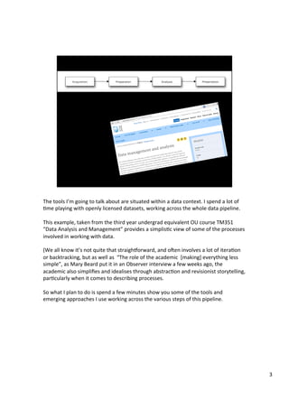 The	tools	I’m	going	to	talk	about	are	situated	within	a	data	context.	I	spend	a	lot	of	
Ame	playing	with	openly	licensed	datasets,	working	across	the	whole	data	pipeline.	
	
This	example,	taken	from	the	third	year	undergrad	equivalent	OU	course	TM351	
“Data	Analysis	and	Management”	provides	a	simplisAc	view	of	some	of	the	processes	
involved	in	working	with	data.	
	
(We	all	know	it’s	not	quite	that	straighSorward,	and	oTen	involves	a	lot	of	iteraAon	
or	backtracking,	but	as	well	as		“The	role	of	the	academic		[making]	everything	less	
simple”,	as	Mary	Beard	put	it	in	an	Observer	interview	a	few	weeks	ago,	the	
academic	also	simpliﬁes	and	idealises	through	abstracAon	and	revisionist	storytelling,	
parAcularly	when	it	comes	to	describing	processes.	
	
So	what	I	plan	to	do	is	spend	a	few	minutes	show	you	some	of	the	tools	and	
emerging	approaches	I	use	working	across	the	various	steps	of	this	pipeline.	
3	
 
