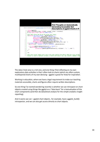 The	data	2	text	area	is	a	rich	one,	and	one	thing	I	ﬁnd	reﬂecAng	on	my	own	
exploratory	data	acAviAes	is	that	I	oTen	look	to	charts	(which	are	oTen	custom,	
mutlilayered	charts	of	my	own	devising	–	ggplot	is	great	for	that)	for	inspiraAon.	
	
Working	in	educaAon,	where	we	have	a	legal	requirement	to	make	our	teaching	
materials	accessible,	charts	and	ﬁgures	oTen	require	wrien	descripAons.	
	
So	one	thing	I’ve	started	wondering	recently	is	whether	we	can	introspect	on	chart	
objects	created	using	things	like	ggplot	as	a	“data	basis”	for	a	textualisaAon	of	the	
chart	components	(and	then	do	data2tesxt	analysis	for	the	simple	analyAcs	insight	
reporAng).	
	
And	it	seems	we	can	–	gpplot	chart	objects	,	for	example,	have	a	ggplot_build()	
introspector,	and	we	can	also	get	access	directly	to	chart	objects.	
30	
 