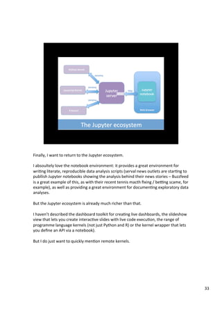 Finally,	I	want	to	return	to	the	Jupyter	ecosystem.	
	
I	absoultely	love	the	notebook	environment:	it	provides	a	great	environment	for	
wriAng	literate,	reproducible	data	analysis	scripts	(serval	news	outlets	are	starAng	to	
publlish	Jupyter	notebooks	showing	the	analysis	behind	their	news	stories	–	Buzzfeed	
is	a	great	example	of	this,	as	with	their	recent	tennis	macth	ﬁxing	/	bepng	scame,	for	
example),	as	well	as	providing	a	great	environment	for	documenAng	exploratory	data	
analyses.	
	
But	the	Jupyter	ecosystem	is	already	much	richer	than	that.	
	
I	haven’t	described	the	dashboard	toolkit	for	creaAng	live	dashboards,	the	slideshow	
view	that	lets	you	create	interacAve	slides	with	live	code	execuAon,	the	range	of	
programme	language	kernels	(not	just	Python	and	R)	or	the	kernel	wrapper	that	lets	
you	deﬁne	an	API	via	a	notebook).	
	
But	I	do	just	want	to	quickly	menAon	remote	kernels.	
33	
 
