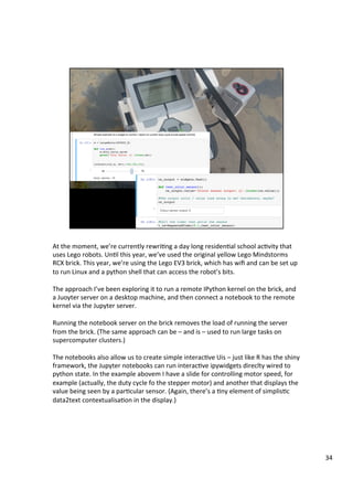 At	the	moment,	we’re	currently	rewriAng	a	day	long	residenAal	school	acAvity	that	
uses	Lego	robots.	UnAl	this	year,	we’ve	used	the	original	yellow	Lego	Mindstorms	
RCX	brick.	This	year,	we’re	using	the	Lego	EV3	brick,	which	has	wiﬁ	and	can	be	set	up	
to	run	Linux	and	a	python	shell	that	can	access	the	robot’s	bits.	
	
The	approach	I’ve	been	exploring	it	to	run	a	remote	IPython	kernel	on	the	brick,	and	
a	Juoyter	server	on	a	desktop	machine,	and	then	connect	a	notebook	to	the	remote	
kernel	via	the	Jupyter	server.	
	
Running	the	notebook	server	on	the	brick	removes	the	load	of	running	the	server	
from	the	brick.	(The	same	approach	can	be	–	and	is	–	used	to	run	large	tasks	on	
supercomputer	clusters.)	
	
The	notebooks	also	allow	us	to	create	simple	interacAve	Uis	–	just	like	R	has	the	shiny	
framework,	the	Jupyter	notebooks	can	run	interacAve	ipywidgets	direclty	wired	to	
python	state.	In	the	example	abovem	I	have	a	slide	for	controlling	motor	speed,	for	
example	(actually,	the	duty	cycle	fo	the	stepper	motor)	and	another	that	displays	the	
value	being	seen	by	a	parAcular	sensor.	(Again,	there’s	a	Any	element	of	simplisAc	
data2text	contextualisaAon	in	the	display.)	
		
34	
 