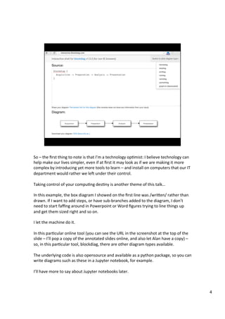 So	–	the	ﬁrst	thing	to	note	is	that	I’m	a	technology	opAmist:	I	believe	technology	can	
help	make	our	lives	simpler,	even	if	at	ﬁrst	it	may	look	as	if	we	are	making	it	more	
complex	by	introducing	yet	more	tools	to	learn	–	and	install	on	computers	that	our	IT	
department	would	rather	we	leT	under	their	control.	
	
Taking	control	of	your	compuAng	desAny	is	another	theme	of	this	talk…	
	
In	this	example,	the	box	diagram	I	showed	on	the	ﬁrst	line	was	/wrien/	rather	than	
drawn.	If	I	want	to	add	steps,	or	have	sub-branches	added	to	the	diagram,	I	don’t	
need	to	start	faﬃng	around	in	Powerpoint	or	Word	ﬁgures	trying	to	line	things	up	
and	get	them	sized	right	and	so	on.	
	
I	let	the	machine	do	it.	
	
In	this	parAcular	online	tool	(you	can	see	the	URL	in	the	screenshot	at	the	top	of	the	
slide	–	I’ll	pop	a	copy	of	the	annotated	slides	online,	and	also	let	Alan	have	a	copy)	–	
so,	in	this	parAcular	tool,	blockdiag,	there	are	other	diagram	types	available.	
	
The	underlying	code	is	also	opensource	and	available	as	a	python	package,	so	you	can	
write	diagrams	such	as	these	in	a	Jupyter	notebook,	for	example.	
	
I’ll	have	more	to	say	about	Jupyter	notebooks	later.	
4	
 