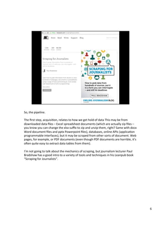So,	the	pipeline.	
	
The	ﬁrst	step,	acquisiAon,	relates	to	how	we	get	hold	of	data	This	may	be	from	
downloaded	data	ﬁles	–	Excel	spreadsheet	documents	(which	are	actually	zip	ﬁles	–	
you	know	you	can	change	the	xlsx	suﬃx	to	zip	and	unzip	them,	right?	Same	with	docx	
Word	document	ﬁles	and	pptx	Powerpoint	ﬁles),	databases,	online	APIs	(applicaAon	
programmable	interfaces),	but	it	may	be	scraped	from	other	sorts	of	document.	Web	
pages,	for	example,	or	PDF	documents	(even	though	PDF	documents	are	horrible,	it’s	
oTen	quite	easy	to	extract	data	tables	from	them).	
	
I’m	not	going	to	talk	about	the	mechanics	of	scraping,	but	journalism	lecturer	Paul	
Bradshaw	has	a	good	intro	to	a	variety	of	tools	and	techniques	in	his	Leanpub	book	
“Scraping	for	Journalists”.	
6	
 