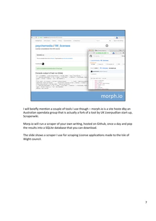 I	will	beieﬂy	menAon	a	couple	of	tools	I	use	though	–	morph.io	is	a	site	hoste	dby	an	
Australian	opendata	group	that	is	actually	a	fork	of	a	tool	by	UK	Liverpudlian	start-up,	
Scraperwiki.	
	
Morp.io	will	run	a	scraper	of	your	own	wriAng,	hosted	on	Github,	once	a	day	and	pop	
the	results	into	a	SQLite	database	that	you	can	download.	
	
The	slide	shows	a	scraper	I	use	for	scraping	License	applicaAons	made	to	the	Isle	of	
Wight	council.	
7	
 