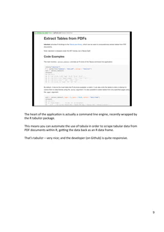 The	heart	of	the	applicaAon	is	actually	a	command	line	engine,	recently	wrapped	by	
the	R	tabulizr	package.	
	
This	means	you	can	automate	the	use	of	tabula	in	order	to	scrape	tabular	data	from	
PDF	documents	within	R,	gepng	the	data	back	as	an	R	data	frame.	
	
That’s	tabulizr	–	very	nice;	and	the	developer	(on	Github)	is	quite	responsive.	
9	
 