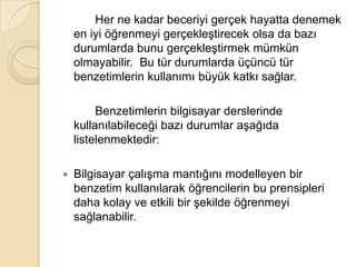 		Her ne kadar beceriyi gerçek hayatta denemek en iyi öğrenmeyi gerçekleştirecek olsa da bazı durumlarda bunu gerçekleştirmek mümkün olmayabilir.  Bu tür durumlarda üçüncü tür benzetimlerin kullanımı büyük katkı sağlar. 		Benzetimlerin bilgisayar derslerinde kullanılabileceği bazı durumlar aşağıda listelenmektedir:Bilgisayar çalışma mantığını modelleyen bir benzetim kullanılarak öğrencilerin bu prensipleri daha kolay ve etkili bir şekilde öğrenmeyi sağlanabilir. 