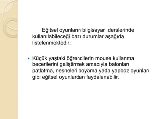		Eğitsel oyunların bilgisayar  derslerinde kullanılabileceği bazı durumlar aşağıda listelenmektedir:Küçük yaştaki öğrencilerin mouse kullanma becerilerini geliştirmek amacıyla balonları patlatma, nesneleri boyama yada yapboz oyunları gibi eğitsel oyunlardan faydalanabilir. 