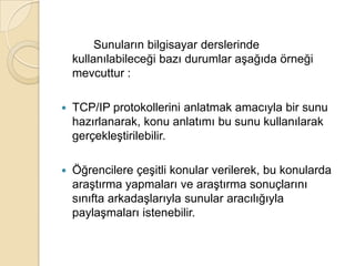		Sunuların bilgisayar derslerinde kullanılabileceği bazı durumlar aşağıda örneği mevcuttur :TCP/IP protokollerini anlatmak amacıyla bir sunu hazırlanarak, konu anlatımı bu sunu kullanılarak gerçekleştirilebilir. Öğrencilere çeşitli konular verilerek, bu konularda araştırma yapmaları ve araştırma sonuçlarını sınıfta arkadaşlarıyla sunular aracılığıyla paylaşmaları istenebilir.