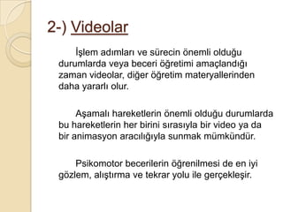 2-) Videolar		İşlem adımları ve sürecin önemli olduğu durumlarda veya beceri öğretimi amaçlandığı zaman videolar, diğer öğretim materyallerinden daha yararlı olur.		Aşamalı hareketlerin önemli olduğu durumlarda bu hareketlerin her birini sırasıyla bir video ya da bir animasyon aracılığıyla sunmak mümkündür.Psikomotor becerilerin öğrenilmesi de en iyi gözlem, alıştırma ve tekrar yolu ile gerçekleşir.