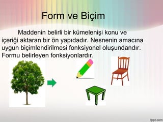 Form ve Biçim
       Maddenin belirli bir kümelenişi konu ve
içeriği aktaran bir ön yapıdadır. Nesnenin amacına
uygun biçimlendirilmesi fonksiyonel oluşundandır.
Formu belirleyen fonksiyonlardır.
 