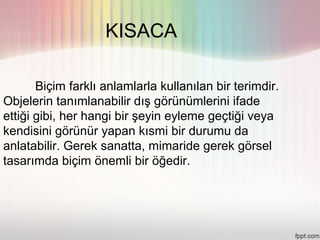 KISACA

       Biçim farklı anlamlarla kullanılan bir terimdir.
Objelerin tanımlanabilir dış görünümlerini ifade
ettiği gibi, her hangi bir şeyin eyleme geçtiği veya
kendisini görünür yapan kısmi bir durumu da
anlatabilir. Gerek sanatta, mimaride gerek görsel
tasarımda biçim önemli bir öğedir.
 