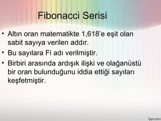Fibonacci Serisi
• Altın oran matematikte 1,618’e eşit olan
  sabit sayıya verilen addır.
• Bu sayılara Fi adı verilmiştir.
• Birbiri arasında ardışık ilişki ve olağanüstü
  bir oran bulunduğunu iddia ettiği sayıları
  keşfetmiştir.
 