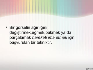 • Bir görselin ağırlığını
  değiştirmek,eğmek,bükmek ya da
  parçalamak hareketi ima etmek için
  başvurulan bir tekniktir.
 