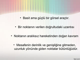 • Basit ama güçlü bir görsel araçtır.

  • Bir noktanın verilen doğrultudaki uzantısı

• Noktanın aralıksız hareketinden doğan kavram

 • Mesafenin derinlik ve genişliğine gitmeden,
  uzunluk yönünde giden noktalar bütünlüğüdür.
 