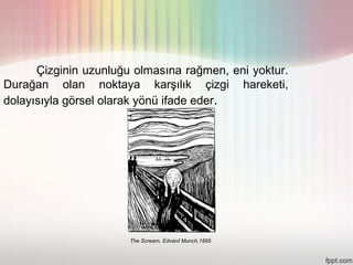 Çizginin uzunluğu olmasına rağmen, eni yoktur.
Durağan olan noktaya karşılık çizgi hareketi,
dolayısıyla görsel olarak yönü ifade eder.




                       The Scream, Edvard Munch,1895
 