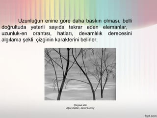 Uzunluğun enine göre daha baskın olması, belli
doğrultuda yeterli sayıda tekrar eden elemanlar,
uzunluk-en orantısı, hatları, devamlılık derecesini
algılama şekli çizginin karakterini belirler.




                                Çizgisel etki
                          Ağaç Dalları, Janet Lucroy
 