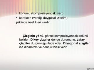 • konumu (kompozisyondaki yeri)
• karakteri (verdiği duygusal izlenim)
şeklinde özellikleri vardır.



     Çizginin yönü, görsel kompozisyondaki rolünü
  belirler. Dikey çizgiler denge durumunu, yatay
  çizgiler durgunluğu ifade eder. Diyagonal çizgiler
  ise dinamizm ve derinlik hissi verir.
 