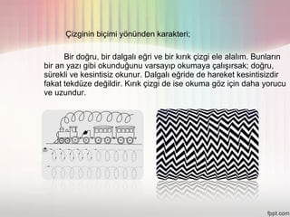 Çizginin biçimi yönünden karakteri;

      Bir doğru, bir dalgalı eğri ve bir kırık çizgi ele alalım. Bunların
bir an yazı gibi okunduğunu varsayıp okumaya çalışırsak; doğru,
sürekli ve kesintisiz okunur. Dalgalı eğride de hareket kesintisizdir
fakat tekdüze değildir. Kırık çizgi de ise okuma göz için daha yorucu
ve uzundur.
 