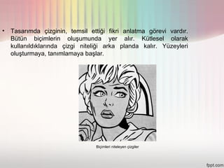 •   Tasarımda çizginin, temsil ettiği fikri anlatma görevi vardır.
    Bütün biçimlerin oluşumunda yer alır. Kütlesel olarak
    kullanıldıklarında çizgi niteliği arka planda kalır. Yüzeyleri
    oluşturmaya, tanımlamaya başlar.




                                 Biçimleri niteleyen çizgiler
 