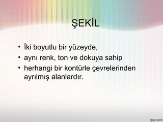 ŞEKİL

• İki boyutlu bir yüzeyde,
• aynı renk, ton ve dokuya sahip
• herhangi bir kontürle çevrelerinden
  ayrılmış alanlardır.
 