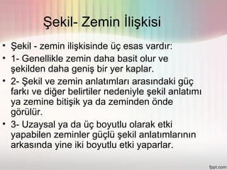 Şekil- Zemin İlişkisi
• Şekil - zemin ilişkisinde üç esas vardır:
• 1- Genellikle zemin daha basit olur ve
  şekilden daha geniş bir yer kaplar.
• 2- Şekil ve zemin anlatımları arasındaki güç
  farkı ve diğer belirtiler nedeniyle şekil anlatımı
  ya zemine bitişik ya da zeminden önde
  görülür.
• 3- Uzaysal ya da üç boyutlu olarak etki
  yapabilen zeminler güçlü şekil anlatımlarının
  arkasında yine iki boyutlu etki yaparlar.
 