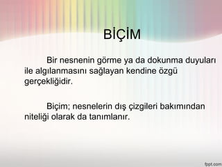 BİÇİM
       Bir nesnenin görme ya da dokunma duyuları
ile algılanmasını sağlayan kendine özgü
gerçekliğidir.

       Biçim; nesnelerin dış çizgileri bakımından
niteliği olarak da tanımlanır.
 