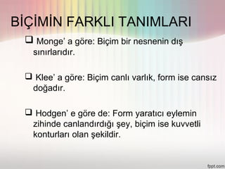 BİÇİMİN FARKLI TANIMLARI
  Monge’ a göre: Biçim bir nesnenin dış
   sınırlarıdır.

  Klee’ a göre: Biçim canlı varlık, form ise cansız
  doğadır.

  Hodgen’ e göre de: Form yaratıcı eylemin
  zihinde canlandırdığı şey, biçim ise kuvvetli
  konturları olan şekildir.
 