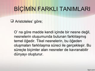 BİÇİMİN FARKLI TANIMLARI
 Aristoteles’ göre;


  O’ na göre madde kendi içinde bir nesne değil,
  nesnelerin oluşumunda bulunan farklılaşmış
  temel öğedir. Tikel nesnelerin, bu öğeden
  oluşmaları farklılaşma süreci ile gerçekleşir. Bu
  süreçte biçimler alan nesneler de kavranabilir
  dünyayı oluşturur.
 