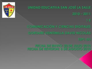 UNIDAD EDUCATIVA SAN JOSÉ LA SALLE  2010 – 2011 1 E COMUNICACIÓN Y CIENCIAS DIGITALES GORTAIRE VEINTIMILLA DAVID NICOLÁS T2P1-D3 FECHA DE ENVIO: 20 DE JULIO 2010FECHA DE REVISION: 5 DE AGOSTO 2010  