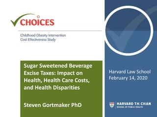 Sugar Sweetened Beverage
Excise Taxes: Impact on
Health, Health Care Costs,
and Health Disparities
Steven Gortmaker PhD
Harvard Law School
February 14, 2020
 