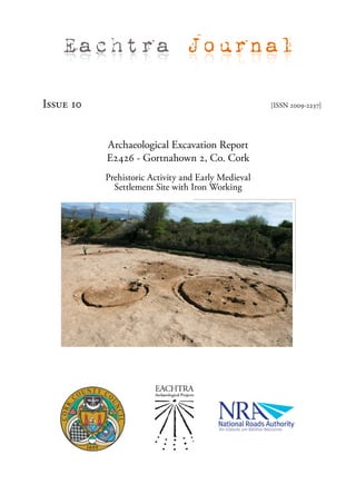 Eachtra Journal

Issue 10                                             [ISSN 2009-2237]




           Archaeological Excavation Report
           E2426 - Gortnahown 2, Co. Cork
           Prehistoric Activity and Early Medieval
             Settlement Site with Iron Working
 