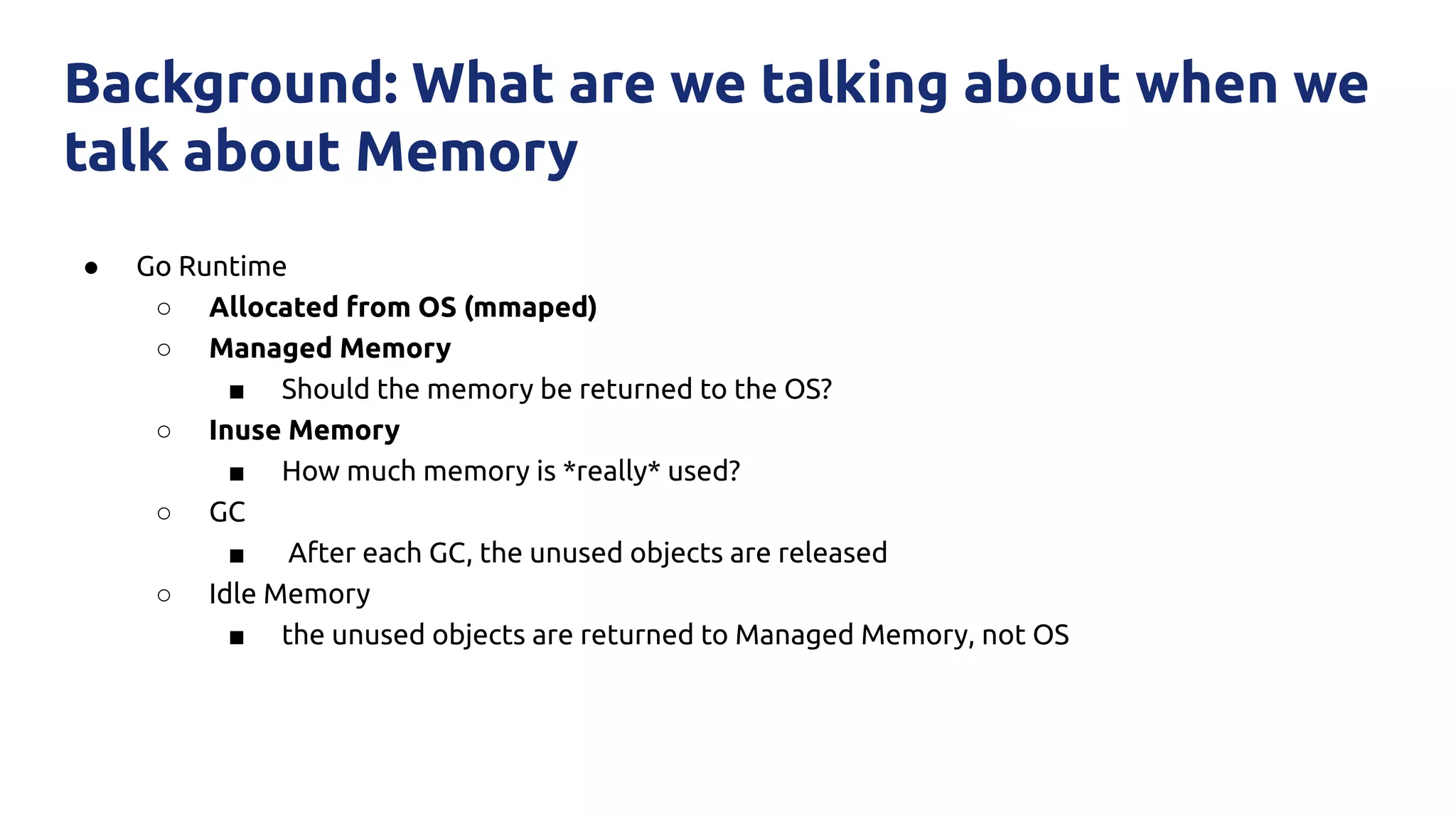 ● Go Runtime
○ Allocated from OS (mmaped)
○ Managed Memory
■ Should the memory be returned to the OS?
○ Inuse Memory
■ How much memory is *really* used?
○ GC
■ After each GC, the unused objects are released
○ Idle Memory
■ the unused objects are returned to Managed Memory, not OS
Background: What are we talking about when we
talk about Memory
 