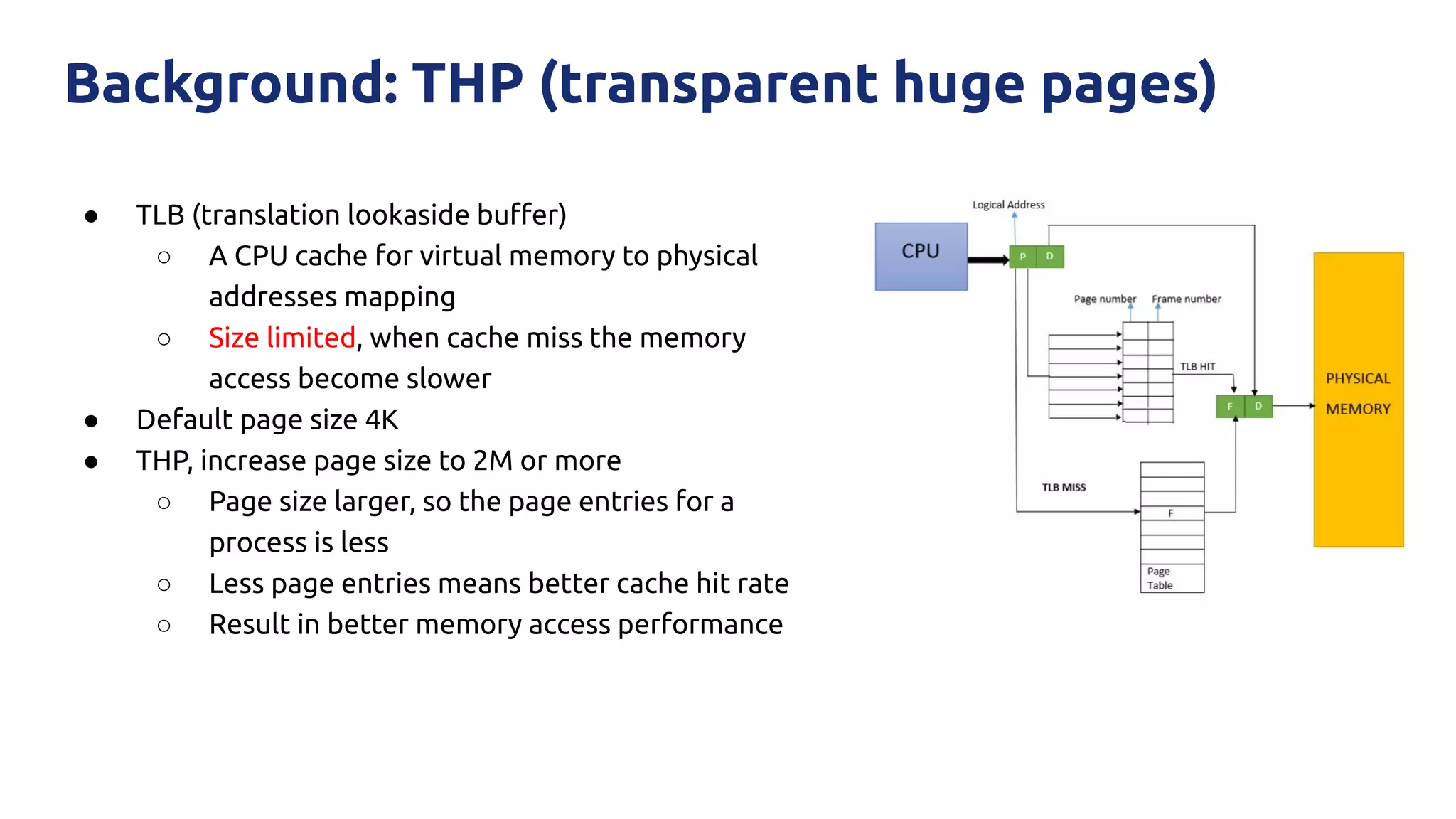 ● TLB (translation lookaside buﬀer)
○ A CPU cache for virtual memory to physical
addresses mapping
○ Size limited, when cache miss the memory
access become slower
● Default page size 4K
● THP, increase page size to 2M or more
○ Page size larger, so the page entries for a
process is less
○ Less page entries means better cache hit rate
○ Result in better memory access performance
Background: THP (transparent huge pages)
 
