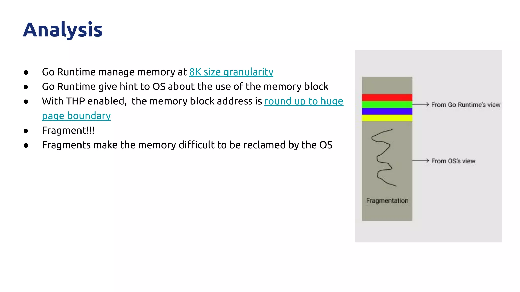 ● Go Runtime manage memory at 8K size granularity
● Go Runtime give hint to OS about the use of the memory block
● With THP enabled, the memory block address is round up to huge
page boundary
● Fragment!!!
● Fragments make the memory diﬃcult to be reclamed by the OS
Analysis
 