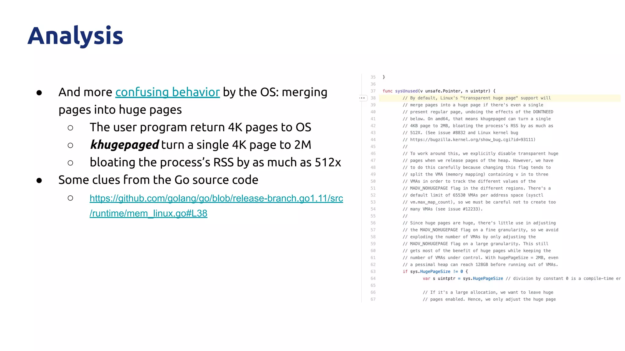 ● And more confusing behavior by the OS: merging
pages into huge pages
○ The user program return 4K pages to OS
○ khugepaged turn a single 4K page to 2M
○ bloating the process’s RSS by as much as 512x
● Some clues from the Go source code
○ https://github.com/golang/go/blob/release-branch.go1.11/src
/runtime/mem_linux.go#L38
Analysis
 