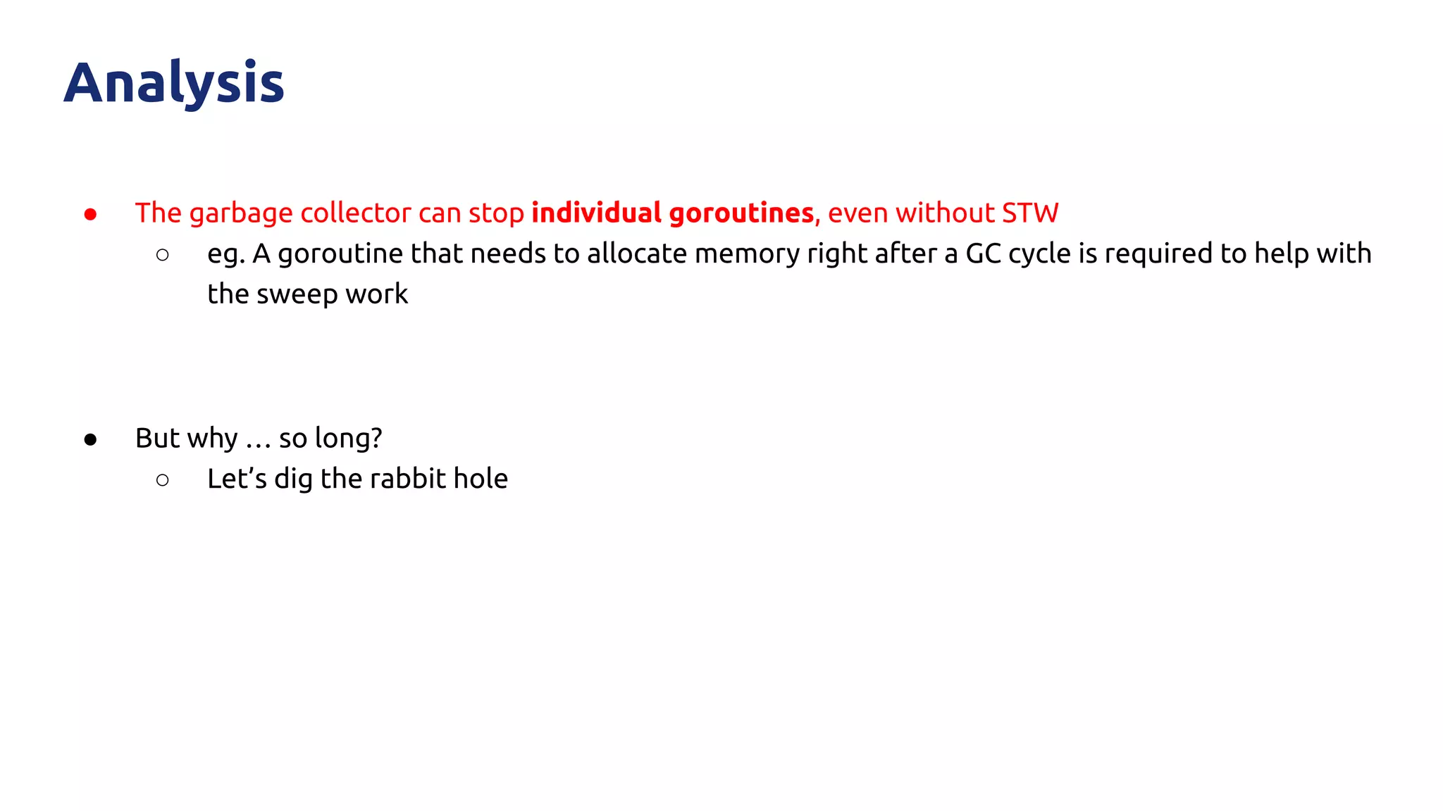 ● The garbage collector can stop individual goroutines, even without STW
○ eg. A goroutine that needs to allocate memory right after a GC cycle is required to help with
the sweep work
● But why … so long?
○ Let’s dig the rabbit hole
Analysis
 