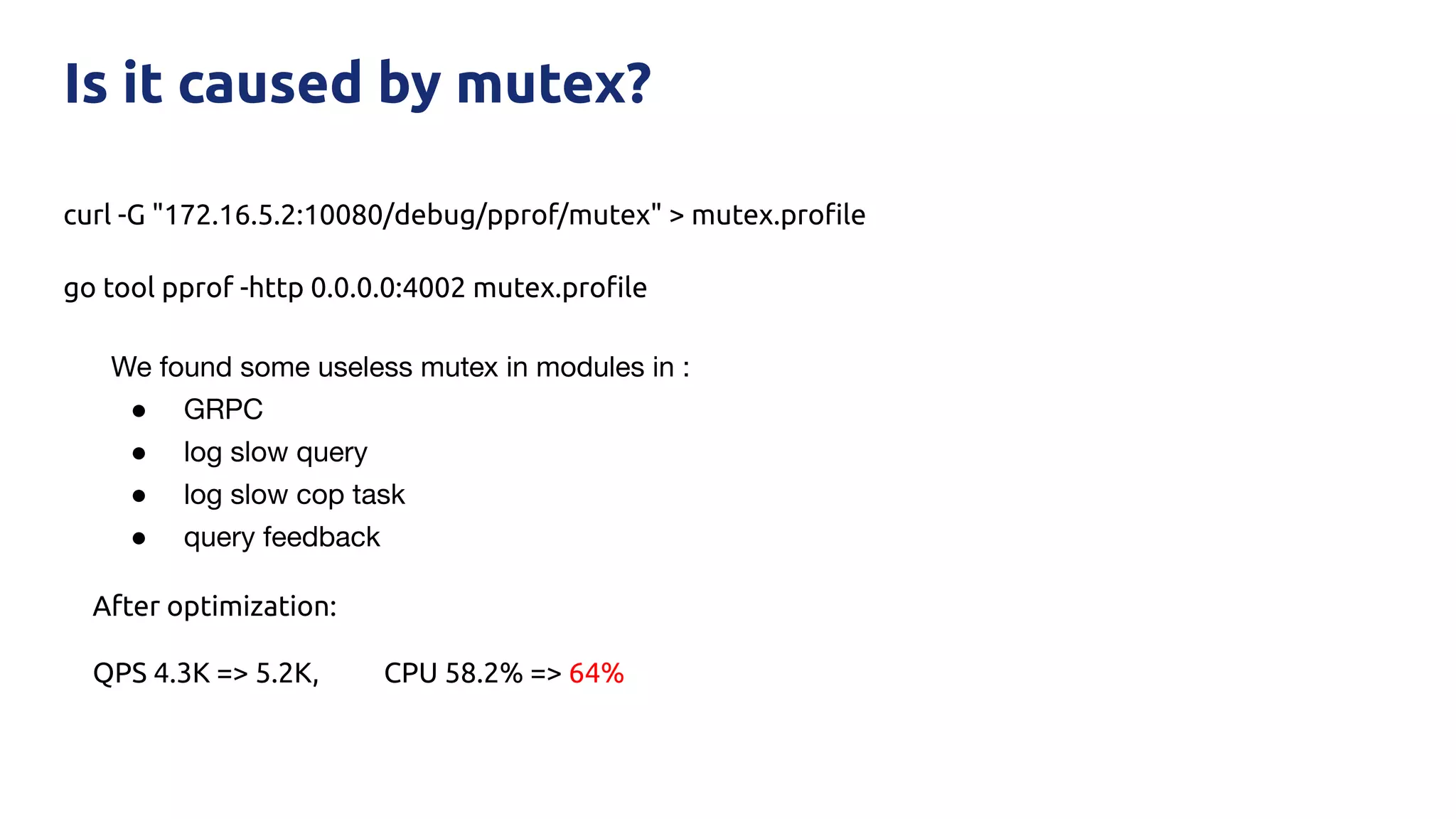 curl -G "172.16.5.2:10080/debug/pprof/mutex" > mutex.proﬁle
go tool pprof -http 0.0.0.0:4002 mutex.proﬁle
Is it caused by mutex?
We found some useless mutex in modules in :
● GRPC
● log slow query
● log slow cop task
● query feedback
After optimization:
QPS 4.3K => 5.2K, CPU 58.2% => 64%
 
