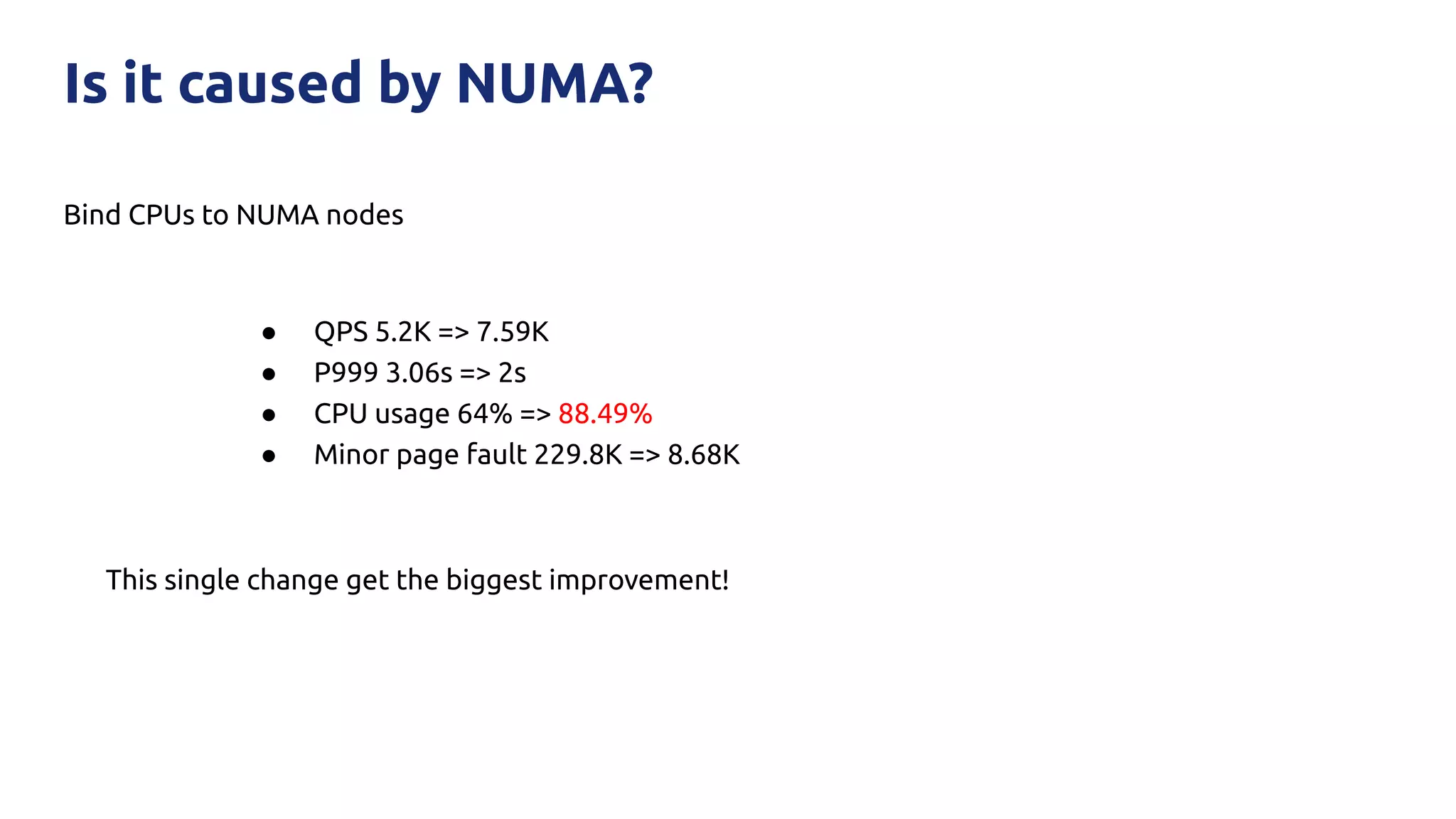 Bind CPUs to NUMA nodes
Is it caused by NUMA?
● QPS 5.2K => 7.59K
● P999 3.06s => 2s
● CPU usage 64% => 88.49%
● Minor page fault 229.8K => 8.68K
This single change get the biggest improvement!
 