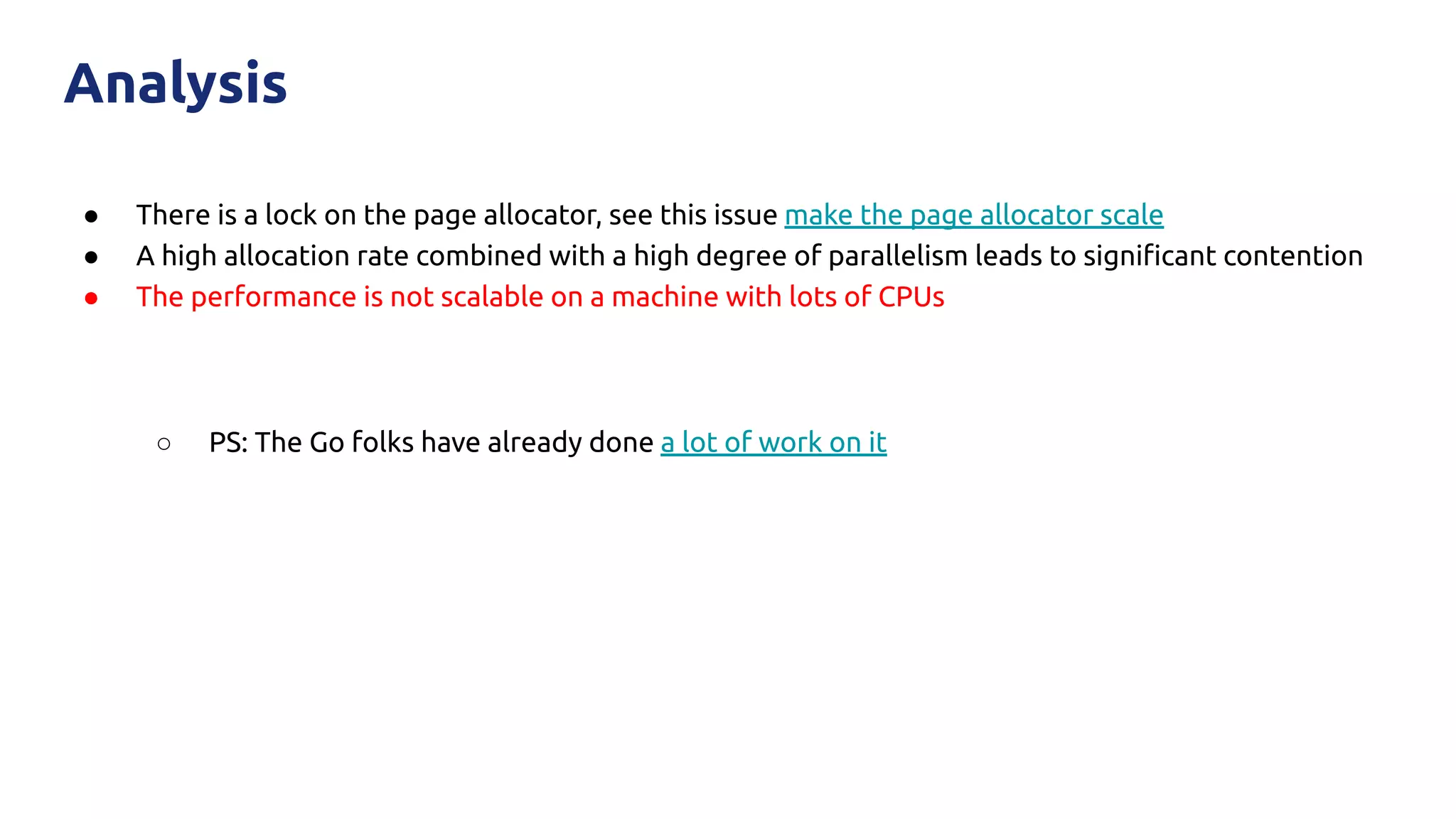 ● There is a lock on the page allocator, see this issue make the page allocator scale
● A high allocation rate combined with a high degree of parallelism leads to signiﬁcant contention
● The performance is not scalable on a machine with lots of CPUs
○ PS: The Go folks have already done a lot of work on it
Analysis
 