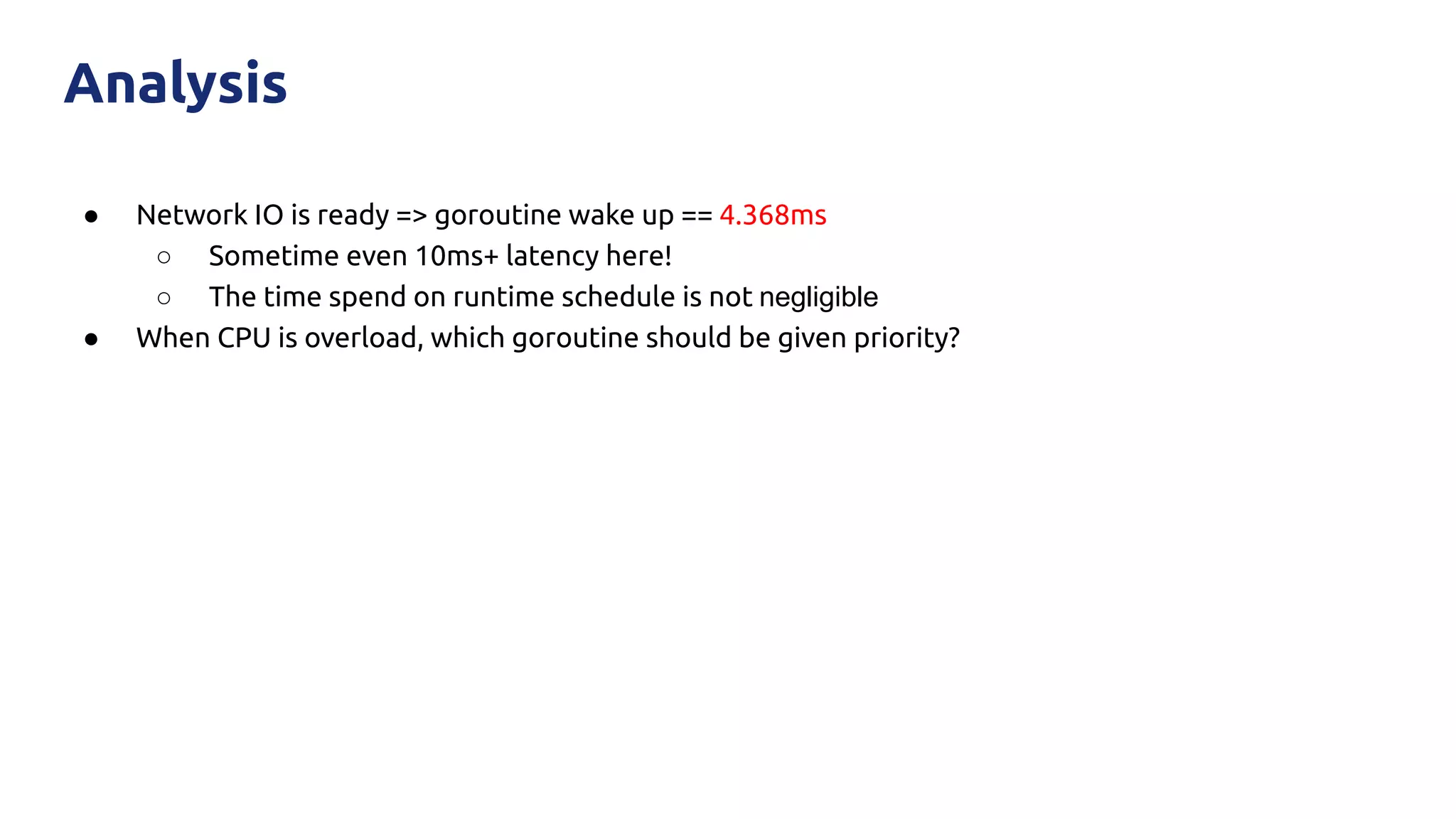 ● Network IO is ready => goroutine wake up == 4.368ms
○ Sometime even 10ms+ latency here!
○ The time spend on runtime schedule is not negligible
● When CPU is overload, which goroutine should be given priority?
Analysis
 