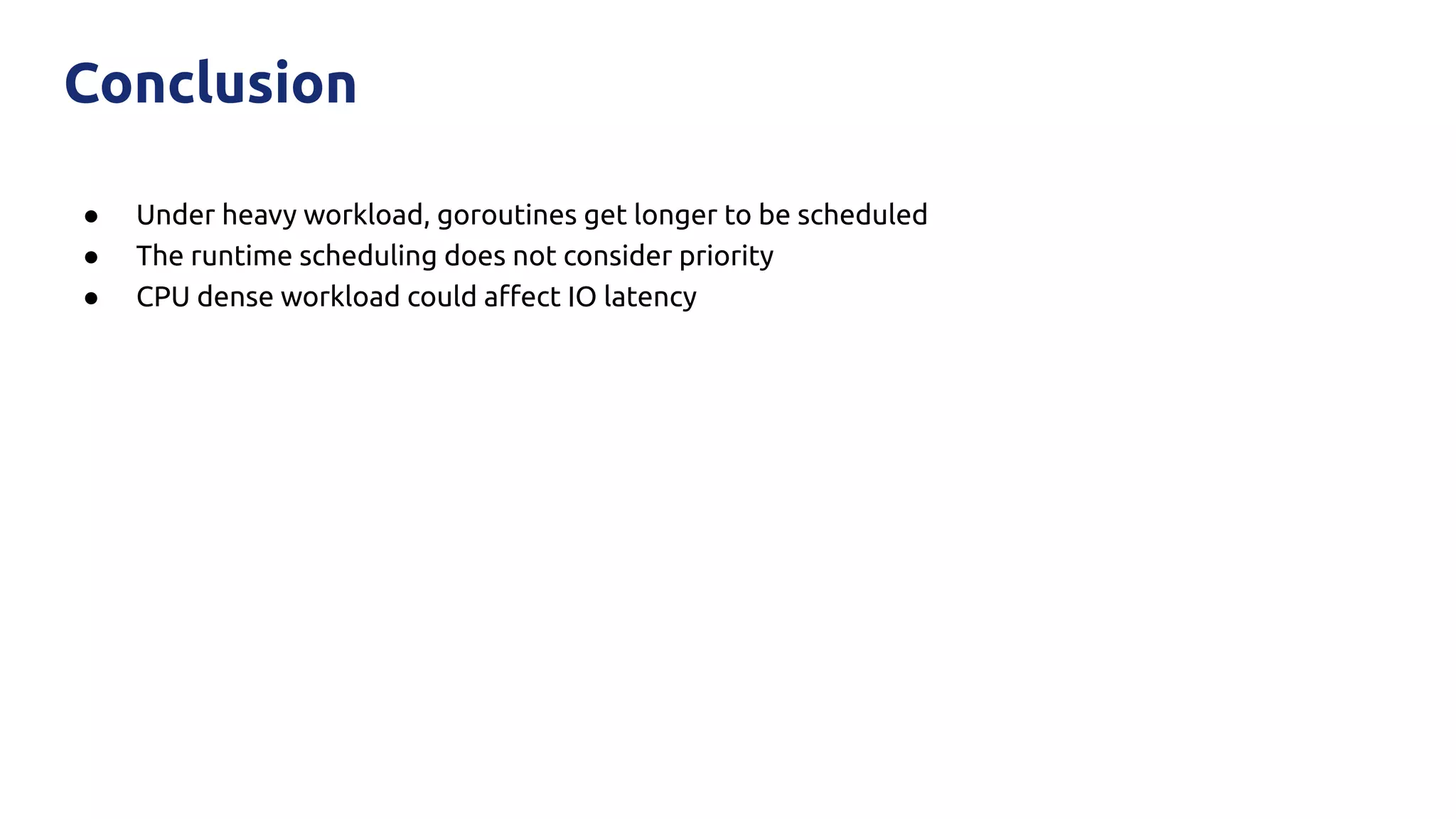 ● Under heavy workload, goroutines get longer to be scheduled
● The runtime scheduling does not consider priority
● CPU dense workload could aﬀect IO latency
Conclusion
 