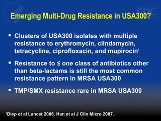 Emerging Multi-Drug Resistance in USA300?
 Clusters of USA300 isolates with multiple
resistance to erythromycin, clindamycin,
tetracycline, ciprofloxacin, and mupirocin1
 Resistance to ≤ one class of antibiotics other
than beta-lactams is still the most common
resistance pattern in MRSA USA300
 TMP/SMX resistance rare in MRSA USA300
1
Diep et al Lancet 2006. Han et al J Clin Micro 2007.
 