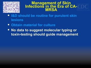 Management of Skin
Infections in the Era of CA-
MRSA
 I&D should be routine for purulent skin
lesions
 Obtain material for culture
 No data to suggest molecular typing or
toxin-testing should guide management
 