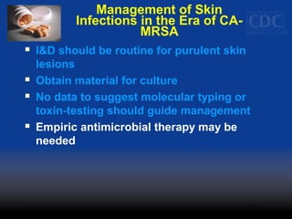Management of Skin
Infections in the Era of CA-
MRSA
 I&D should be routine for purulent skin
lesions
 Obtain material for culture
 No data to suggest molecular typing or
toxin-testing should guide management
 Empiric antimicrobial therapy may be
needed
 
