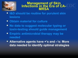 Management of Skin
Infections in the Era of CA-
MRSA
 I&D should be routine for purulent skin
lesions
 Obtain material for culture
 No data to suggest molecular typing or
toxin-testing should guide management
 Empiric antimicrobial therapy may be
needed
 Alternative agents have +’s and –’s: More
data needed to identify optimal strategies
 