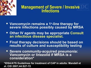 Management of Severe / Invasive
Infections
 Vancomycin remains a 1st
-line therapy for
severe infections possibly caused by MRSA
 Other IV agents may be appropriate Consult
an infectious disease specialist.
 Final therapy decisions should be based on
results of culture and susceptibility testing
 Severe community-acquired pneumonia:
Vancomycin or linezolid if MRSA is a
consideration*
*IDSA/ATS Guidelines for treatment of CAP in adults: Mandell et
al. CID 2007;44:S27-72
 