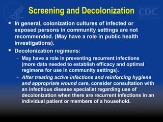 Screening and Decolonization
 In general, colonization cultures of infected or
exposed persons in community settings are not
recommended. (May have a role in public health
investigations).
 Decolonization regimens:
– May have a role in preventing recurrent infections
(more data needed to establish efficacy and optimal
regimens for use in community settings).
– After treating active infections and reinforcing hygiene
and appropriate wound care, consider consultation with
an infectious disease specialist regarding use of
decolonization when there are recurrent infections in an
individual patient or members of a household.
 