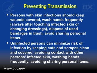 Preventing Transmission
 Persons with skin infections should keep
wounds covered, wash hands frequently
(always after touching infected skin or
changing dressings), dispose of used
bandages in trash, avoid sharing personal
items.
 Uninfected persons can minimize risk of
infection by keeping cuts and scrapes clean
and covered, avoiding contact with other
persons’ infected skin, washing hands
frequently, avoiding sharing personal items.
www.cdc.gov
 