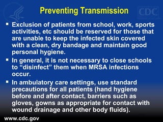 Preventing Transmission
 Exclusion of patients from school, work, sports
activities, etc should be reserved for those that
are unable to keep the infected skin covered
with a clean, dry bandage and maintain good
personal hygiene.
 In general, it is not necessary to close schools
to “disinfect” them when MRSA infections
occur.
 In ambulatory care settings, use standard
precautions for all patients (hand hygiene
before and after contact, barriers such as
gloves, gowns as appropriate for contact with
wound drainage and other body fluids).
www.cdc.gov
 