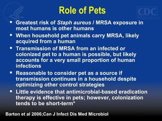 Role of Pets
 Greatest risk of Staph aureus / MRSA exposure in
most humans is other humans
 When household pet animals carry MRSA, likely
acquired from a human
 Transmission of MRSA from an infected or
colonized pet to a human is possible, but likely
accounts for a very small proportion of human
infections
 Reasonable to consider pet as a source if
transmission continues in a household despite
optimizing other control strategies
 Little evidence that antimicrobial-based eradication
therapy is effective in pets; however, colonization
tends to be short-term*
Barton et al 2006;Can J Infect Dis Med Microbiol
 