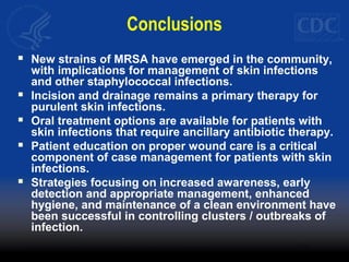 Conclusions
 New strains of MRSA have emerged in the community,
with implications for management of skin infections
and other staphylococcal infections.
 Incision and drainage remains a primary therapy for
purulent skin infections.
 Oral treatment options are available for patients with
skin infections that require ancillary antibiotic therapy.
 Patient education on proper wound care is a critical
component of case management for patients with skin
infections.
 Strategies focusing on increased awareness, early
detection and appropriate management, enhanced
hygiene, and maintenance of a clean environment have
been successful in controlling clusters / outbreaks of
infection.
 